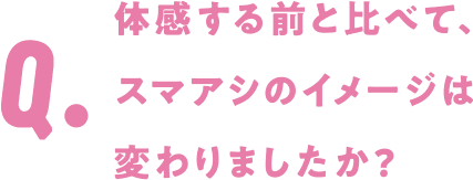 Q. 体感する前と比べて、スマアシのイメージは変わりましたか?