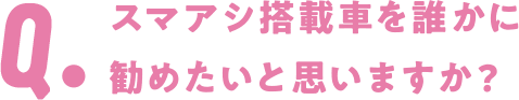 Q. スマアシ搭載車を誰かに勧めたいと思いますか?