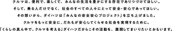 クルマは、便利で、楽しくて、みんなの生活を豊かにする存在でありつづけてほしい。そして、乗る人だけでなく、社会のすべての人々にとって安全・安心であってほしい。その想いから、ダイハツは「みんなの安全安心プロジェクト」を立ち上げました。クルマをもっと安全に、だれもが安心してくらせる社会を実現するために。「くらしの真ん中で、クルマを考える」ダイハツだからこその活動を、展開してまいりたいとおもいます。