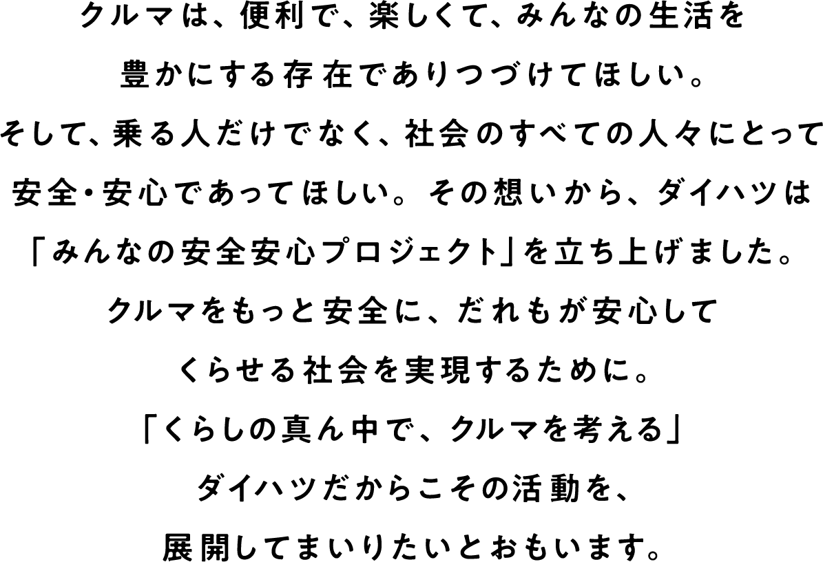 クルマは、便利で、楽しくて、みんなの生活を豊かにする存在でありつづけてほしい。そして、乗る人だけでなく、社会のすべての人々にとって安全・安心であってほしい。その想いから、ダイハツは「みんなの安全安心プロジェクト」を立ち上げました。クルマをもっと安全に、だれもが安心してくらせる社会を実現するために。「くらしの真ん中で、クルマを考える」ダイハツだからこその活動を、展開してまいりたいとおもいます
