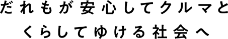 だれもが安心してクルマとくらしてゆける社会へ
