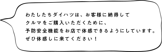 わたしたちダイハツは、お客様に納得のお買い物を提供するために、予防安全機能を体感いただいてからクルマを販売いたします。是非体感しに来てください！