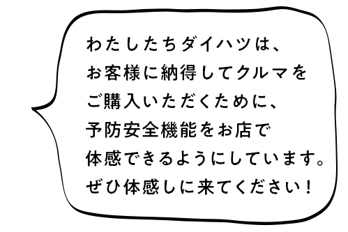 わたしたちダイハツは、お客様に納得のお買い物を提供するために、予防安全機能を体感いただいてからクルマを販売いたします。是非体感しに来てください！