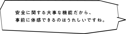 安全に関する大事な機能だから、事前に体感できるのはうれしいですね。