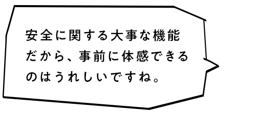 安全に関する大事な機能だから、事前に体感できるのはうれしいですね。