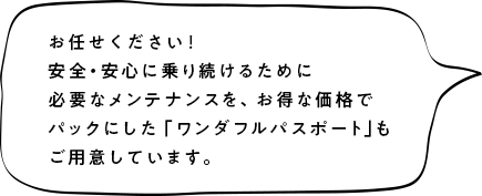 お任せください!安全安心に乗り続けるために必要なメンテナンスを、お得な価格でパックにした「ワンダフルパスポート」もご用意しています。