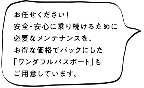 お任せください!安全安心に乗り続けるために必要なメンテナンスを、お得な価格でパックにした「ワンダフルパスポート」もご用意しています。