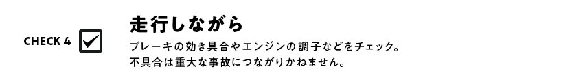 ブレーキの効き具合やエンジンの調子などをチェック。不具合は重大な事故につながりかねません。