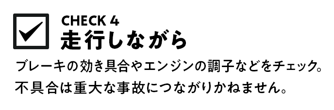 ブレーキの効き具合やエンジンの調子などをチェック。不具合は重大な事故につながりかねません。