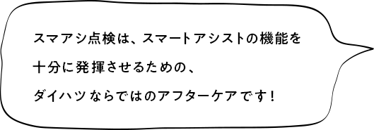 スマアシ点検は、スマートアシストの機能を十分に発揮させるための、ダイハツならではのアフターケアです！