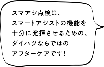 スマアシ点検は、スマートアシストの機能を十分に発揮させるための、ダイハツならではのアフターケアです！