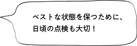 ベストな状態を保つために、日頃の点検も大切！