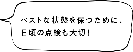 ベストな状態を保つために、日頃の点検も大切！