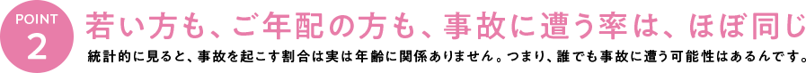 若い方も、ご年配の方も、事故に遭う率は、ほぼ同じ。統計的に見ると、事故を起こす割合は実は年齢に関係ありません。つまり、誰でも事故に遭う可能性はあるんです。