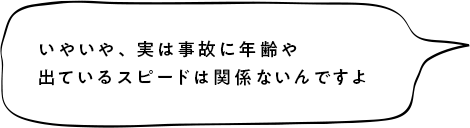 いやいや、実は事故に年齢や出ているスピードは関係ないんですよ