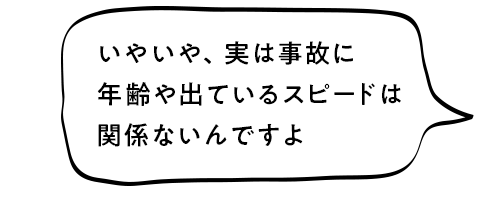 いやいや、実は事故に年齢や出ているスピードは関係ないんですよ