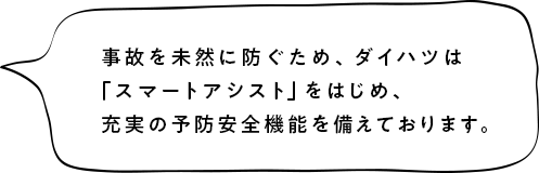 事故を未然に防ぐため、ダイハツは「スマートアシスト」をはじめ、充実の予防安全機能を備えております。