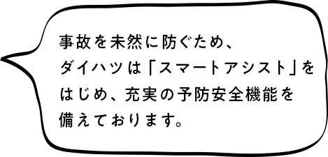 事故を未然に防ぐため、ダイハツは「スマートアシスト」をはじめ、充実の予防安全機能を備えております。