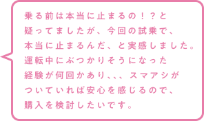 乗る前は本当に止まるの！？と疑ってましたが、今回の試乗で、本当に止まるんだ、と実感しました。運転中にぶつかりそうになった経験が何回かあり、、、スマアシがついていれば安心を感じるので、購入を検討したいです。