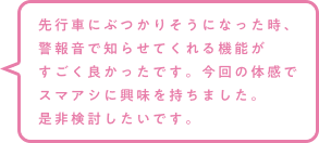先行車にぶつかりそうになった時、警報音で知らせてくれる機能がすごく良かったです。今回の体感でスマアシに興味を持ちました。是非検討したいです。