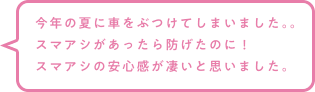今年の夏に車をぶつけてしまいました。。スマアシがあったら防げたのに！スマアシの安心感が凄いと思いました。