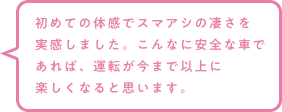 初めての体感でスマアシの凄さを実感しました。こんなに安全な車であれば、運転が今まで以上に楽しくなると思います。