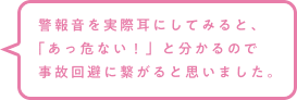 警報音を実際耳にしてみると、「あっ危ない！」と分かるので事故回避に繋がると思いました。