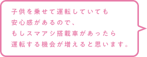 子供を乗せて運転していても安心感があるので、もしスマアシ搭載車があったら運転する機会が増えると思います。