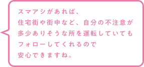 スマアシがあれば、住宅街や街中など、自分の不注意が多少ありそうな所を運転していてもフォローしてくれるので安心できますね。