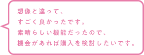 想像と違って、すごく良かったです。素晴らしい機能だったので、機会があれば購入を検討したいです。