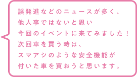 誤発進などのニュースが多く、他人事ではないと思い今回のイベントに来てみました！次回車を買う時は、スマアシのような安全機能が付いた車を買おうと思います。