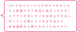 CMではイメージしか分からなかったから体感できて本当に良かったです。スマアシが付いていれば安心できるし、付いている事により今まで以上に安全運転を心掛けるようになりそう。