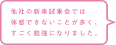 他社の新車試乗会では体感できないことが多く、すごく勉強になりました。