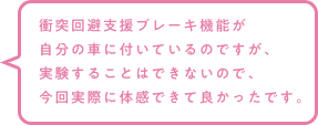 衝突回避支援ブレーキ機能が自分の車に付いているのですが、実験することはできないので、今回実際に体感できて良かったです。