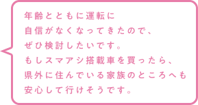 年齢とともに運転に自信がなくなってきたので、ぜひ検討したいです。もしスマアシ搭載車を買ったら、県外に住んでいる家族のところへも安心して行けそうです。