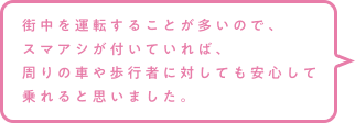 街中を運転することが多いので、スマアシが付いていれば、周りの車や歩行者に対しても安心して乗れると思いました。