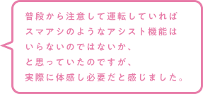 普段から注意して運転していればスマアシのようなアシスト機能はいらないのではないか、と思っていたのですが、実際に体感し必要だと感じました。