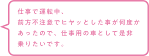 仕事で運転中、前方不注意でヒヤッとした事が何度かあったので、仕事用の車として是非乗りたいです。