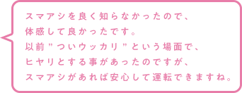 スマアシを良く知らなかったので、体感して良かったです。以前”ついウッカリ”という場面で、ヒヤリとする事があったのですが、スマアシがあれば安心して運転できますね。