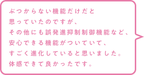 ぶつからない機能だけだと思っていたのですが、その他にも誤発進抑制制御機能など、安心できる機能がついていて、すごく進化していると思いました。体感できて良かったです。