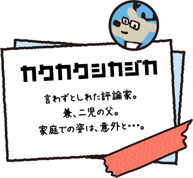 カクカクシカジカ 言わずとしれた評論家。兼、二児の父。家庭での姿は、意外と・・・。