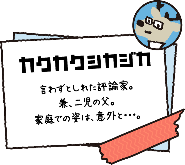 カクカクシカジカ 言わずとしれた評論家。兼、二児の父。家庭での姿は、意外と・・・。