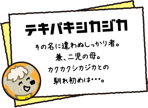 テキパキシカジカ その名に違わぬしっかり者。兼、二児の母。カクカクシカジカとの馴れ初めは・・・。