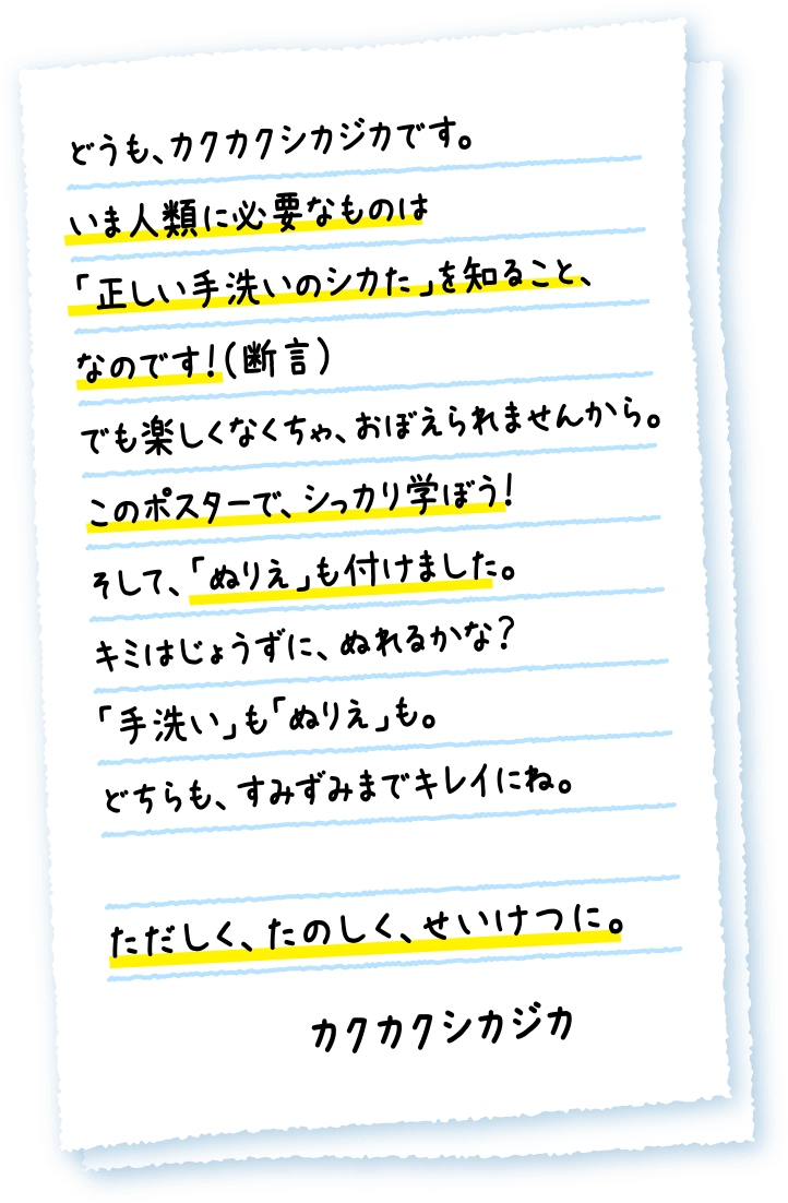 どうも、カクカクシカジカです。いま人類に必要なものは「正しい手洗いのシカた」を知ること、なのです！（断言）でも楽しくなくちゃ、おぼえられませんから。このポスターで、シっカり学ぼう！そして、「ぬりえ」も付けました。キミはじょうずに、ぬれるかな？「手洗い」も「ぬりえ」も。どちらも、すみずみまでキレイにね。ただしく、たのしく、せいけつに。