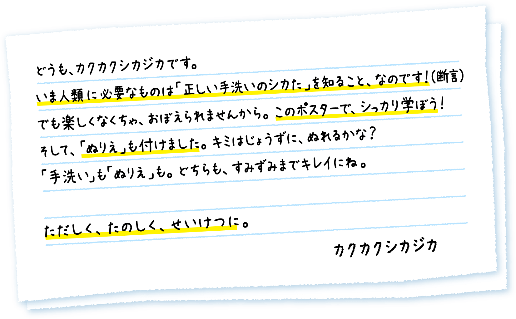 どうも、カクカクシカジカです。いま人類に必要なものは「正しい手洗いのシカた」を知ること、なのです！（断言）でも楽しくなくちゃ、おぼえられませんから。このポスターで、シっカり学ぼう！そして、「ぬりえ」も付けました。キミはじょうずに、ぬれるかな？「手洗い」も「ぬりえ」も。どちらも、すみずみまでキレイにね。ただしく、たのしく、せいけつに。