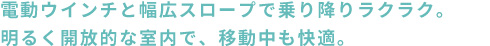 電動ウインチと幅広スロープで乗り降りラクラク。明るく開放的な室内で、移動中も快適。