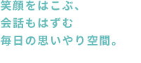 笑顔をはこぶ、会話もはずむ 毎日の思いやり空間。