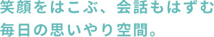 笑顔をはこぶ、会話もはずむ 毎日の思いやり空間。