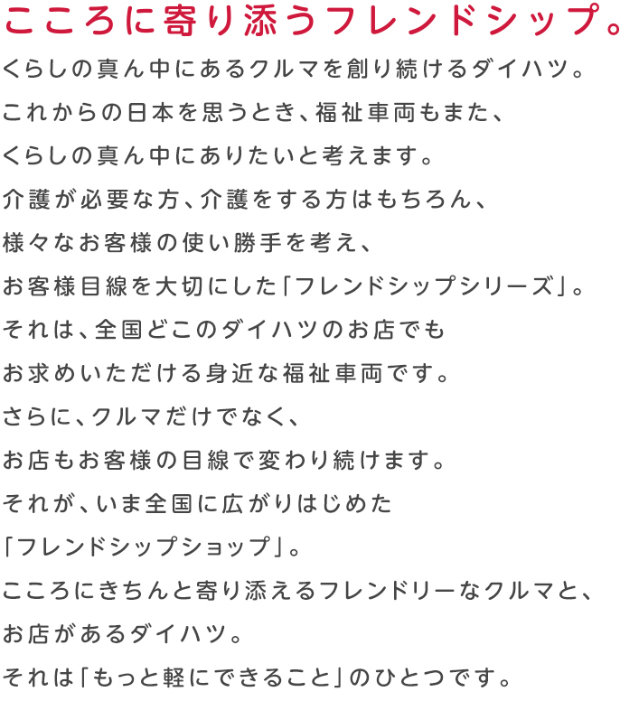 こころに寄り添うフレンドシップ。くらしの真ん中にあるクルマを創り続けるダイハツ。これからの日本を思うとき、福祉車両もまた、くらしの真ん中にありたいと考えます。介護が必要な方、介護をする方はもちろん、様々なお客様の使い勝手を考え、お客様目線を大切にした「フレンドシップシリーズ」。それは、全国どこのダイハツのお店でもお求めいただける身近な福祉車両です。さらに、クルマだけでなく、お店もお客様の目線で変わり続けます。それが、いま全国に広がりはじめた「フレンドシップショップ」。こころにきちんと寄り添えるフレンドリーなクルマと、お店があるダイハツ。それは「もっと軽にできること」のひとつです。