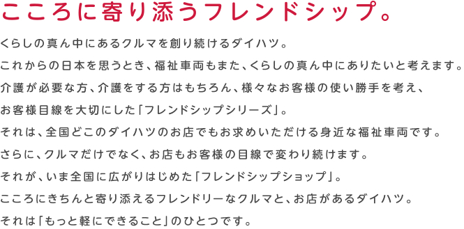 こころに寄り添うフレンドシップ。くらしの真ん中にあるクルマを創り続けるダイハツ。これからの日本を思うとき、福祉車両もまた、くらしの真ん中にありたいと考えます。介護が必要な方、介護をする方はもちろん、様々なお客様の使い勝手を考え、お客様目線を大切にした「フレンドシップシリーズ」。それは、全国どこのダイハツのお店でもお求めいただける身近な福祉車両です。さらに、クルマだけでなく、お店もお客様の目線で変わり続けます。それが、いま全国に広がりはじめた「フレンドシップショップ」。こころにきちんと寄り添えるフレンドリーなクルマと、お店があるダイハツ。それは「もっと軽にできること」のひとつです。